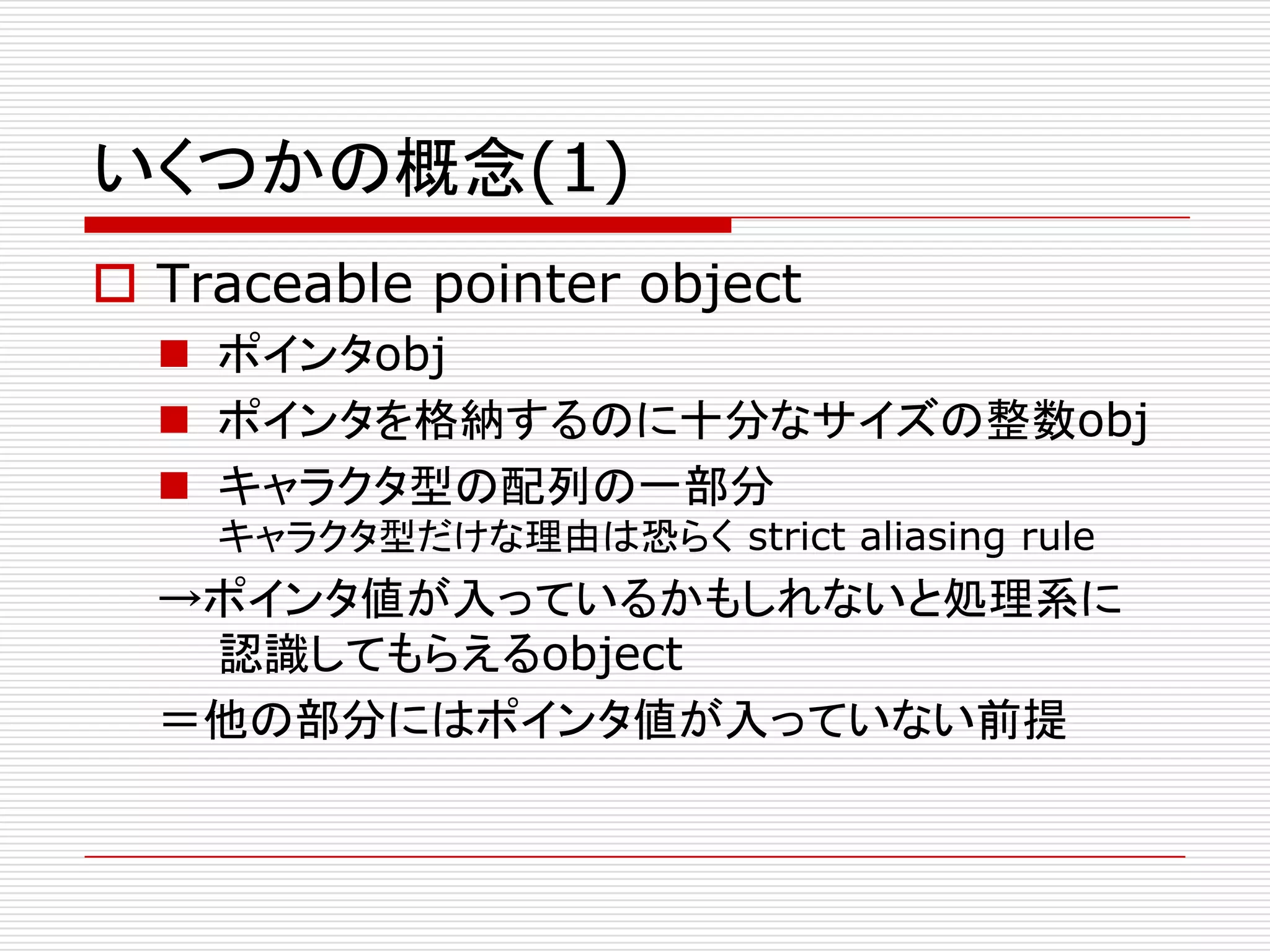 いくつかの概念(1)
 Traceable pointer object
   ポインタobj
   ポインタを格納するのに十分なサイズの整数obj
   キャラクタ型の配列の一部分
    キャラクタ型だけな理由は恐らく strict aliasing rule
  →ポインタ値が入っているかもしれないと処理系に
   認識してもらえるobject
  ＝他の部分にはポインタ値が入っていない前提
 
