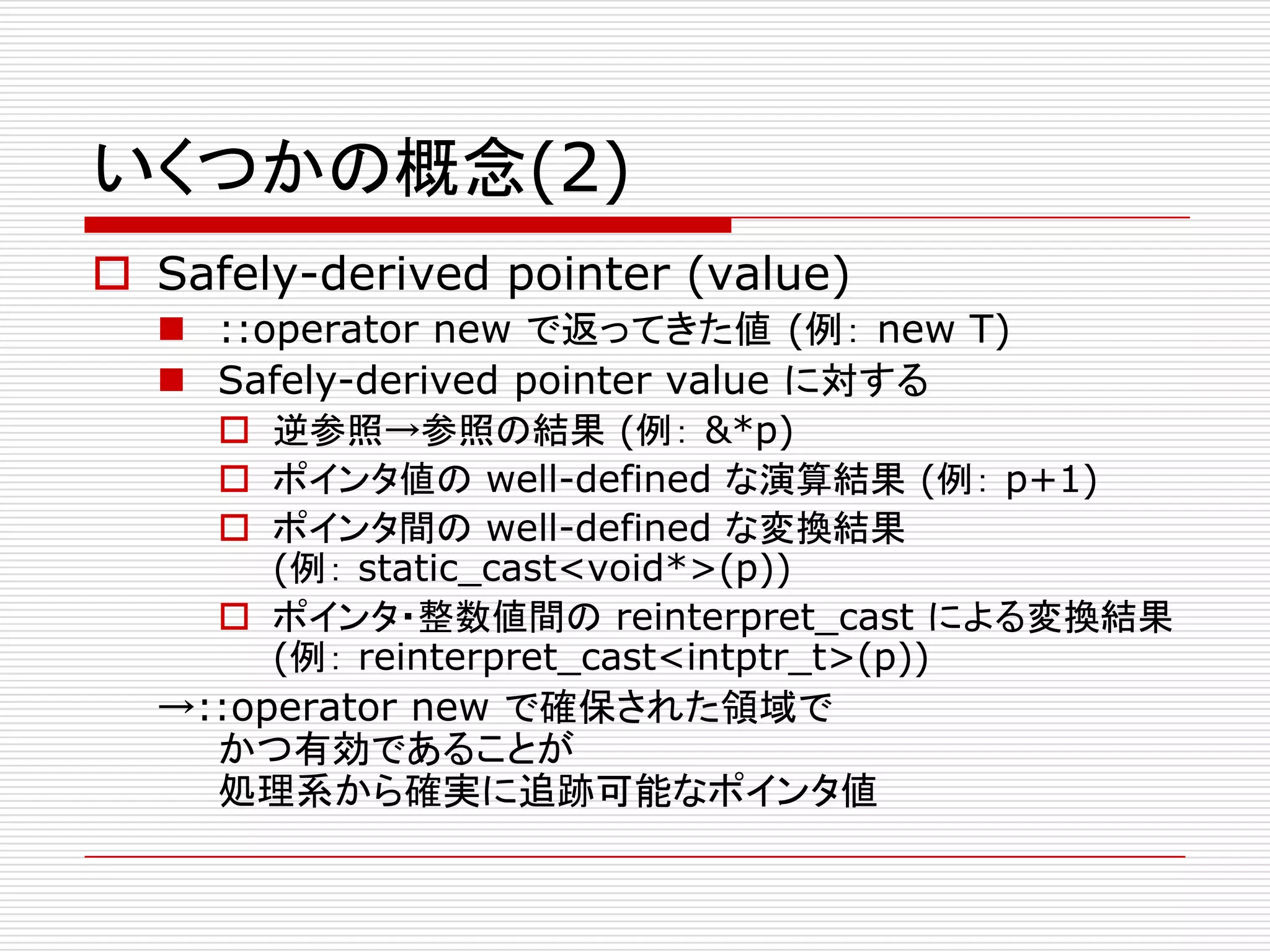 いくつかの概念(2)
 Safely-derived pointer (value)
   ::operator new で返ってきた値 (例： new T)
   Safely-derived pointer value に対する
     逆参照→参照の結果 (例： &*p)
     ポインタ値の well-defined な演算結果 (例： p+1)
     ポインタ間の well-defined な変換結果
       (例： static_cast<void*>(p))
     ポインタ・整数値間の reinterpret_cast による変換結果
       (例： reinterpret_cast<intptr_t>(p))
  →::operator new で確保された領域で
    かつ有効であることが
    処理系から確実に追跡可能なポインタ値
 