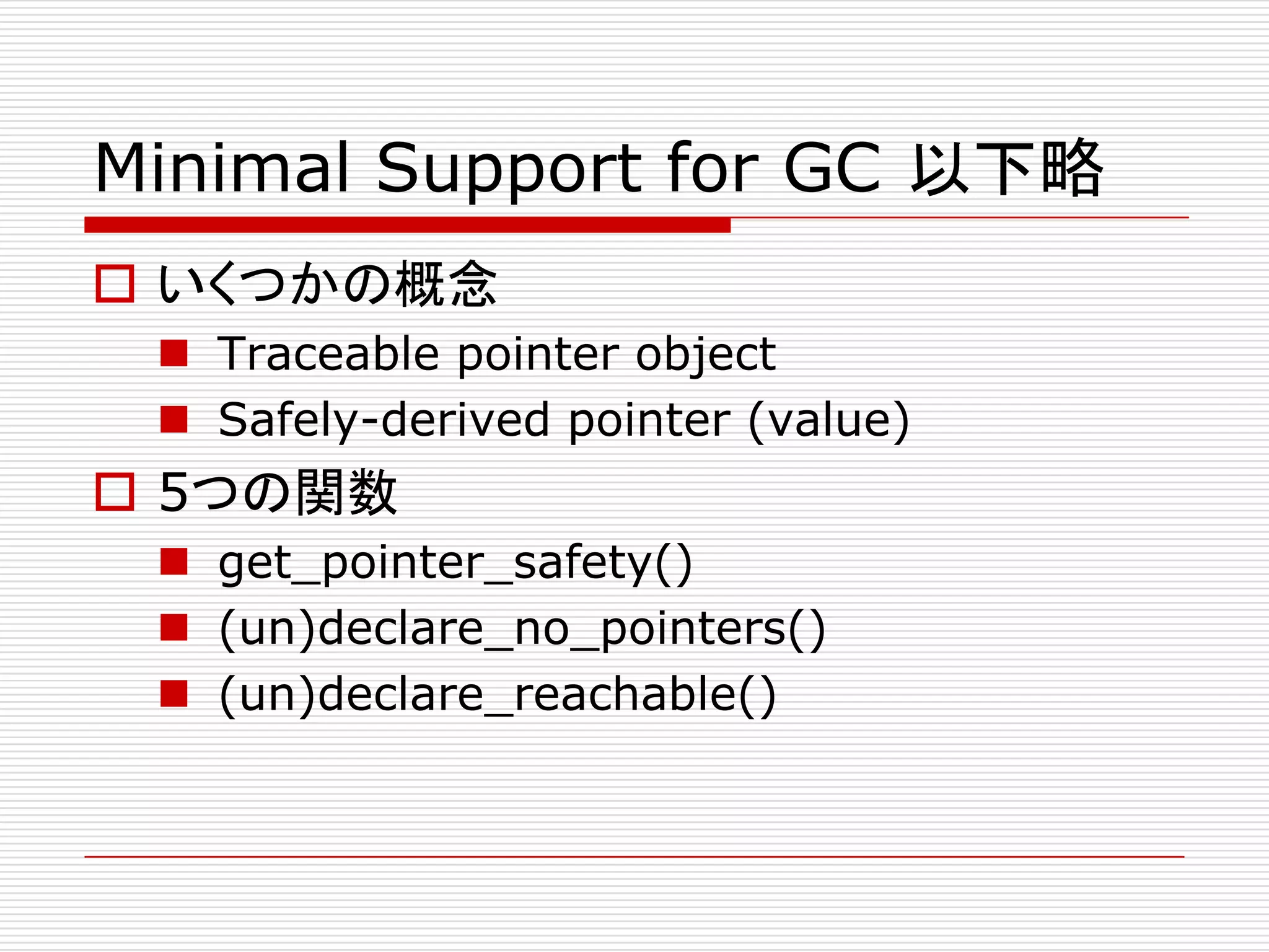 Minimal Support for GC 以下略
 いくつかの概念
  Traceable pointer object
  Safely-derived pointer (value)
 5つの関数
  get_pointer_safety()
  (un)declare_no_pointers()
  (un)declare_reachable()
 