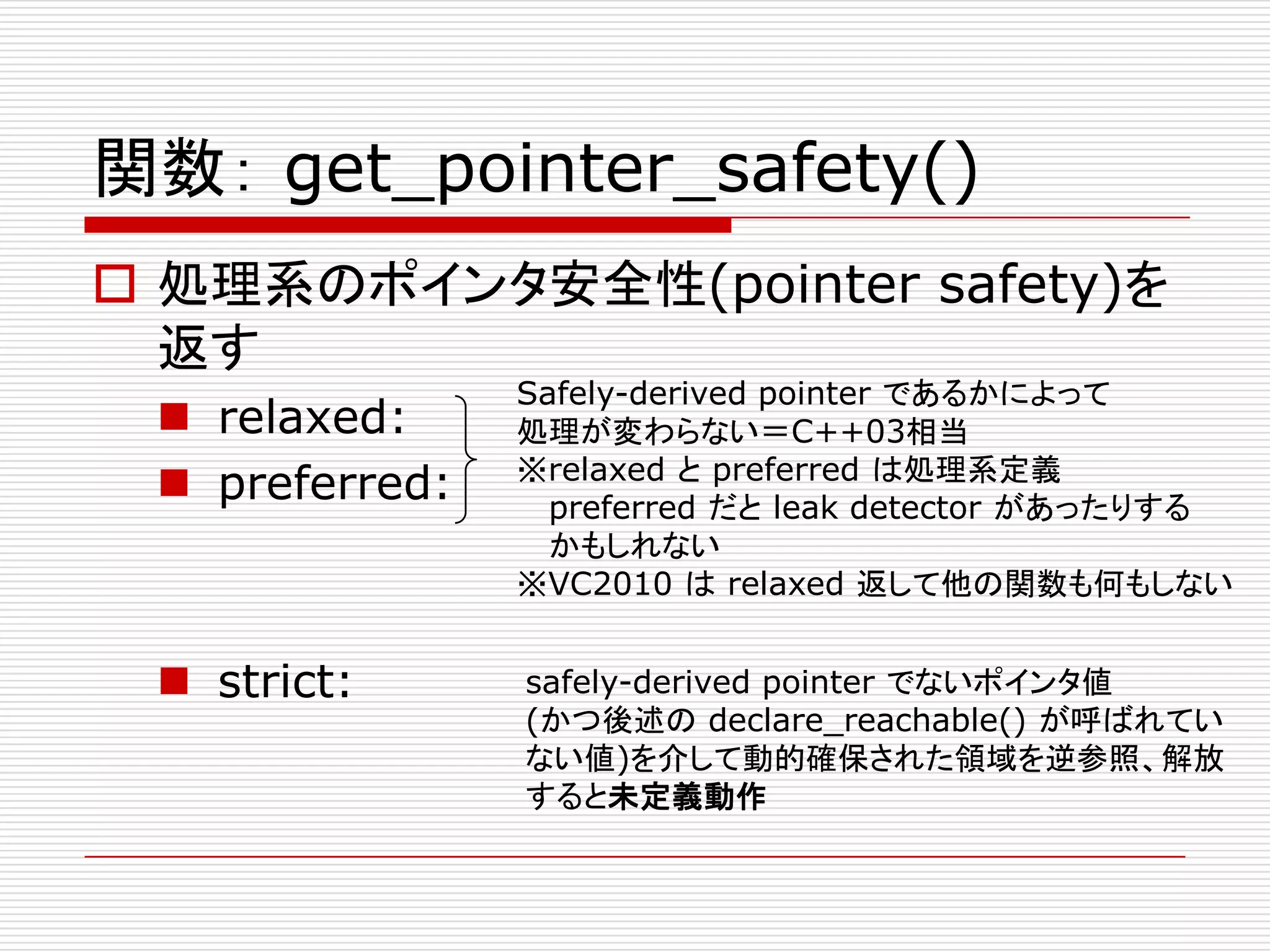 関数： get_pointer_safety()
 処理系のポインタ安全性(pointer safety)を
  返す
                Safely-derived pointer であるかによって
  relaxed:     処理が変わらない＝C++03相当
                ※relaxed と preferred は処理系定義
  preferred:     preferred だと leak detector があったりする
                  かもしれない
                ※VC2010 は relaxed 返して他の関数も何もしない


  strict:      safely-derived pointer でないポインタ値
                (かつ後述の declare_reachable() が呼ばれてい
                ない値)を介して動的確保された領域を逆参照、解放
                すると未定義動作
 