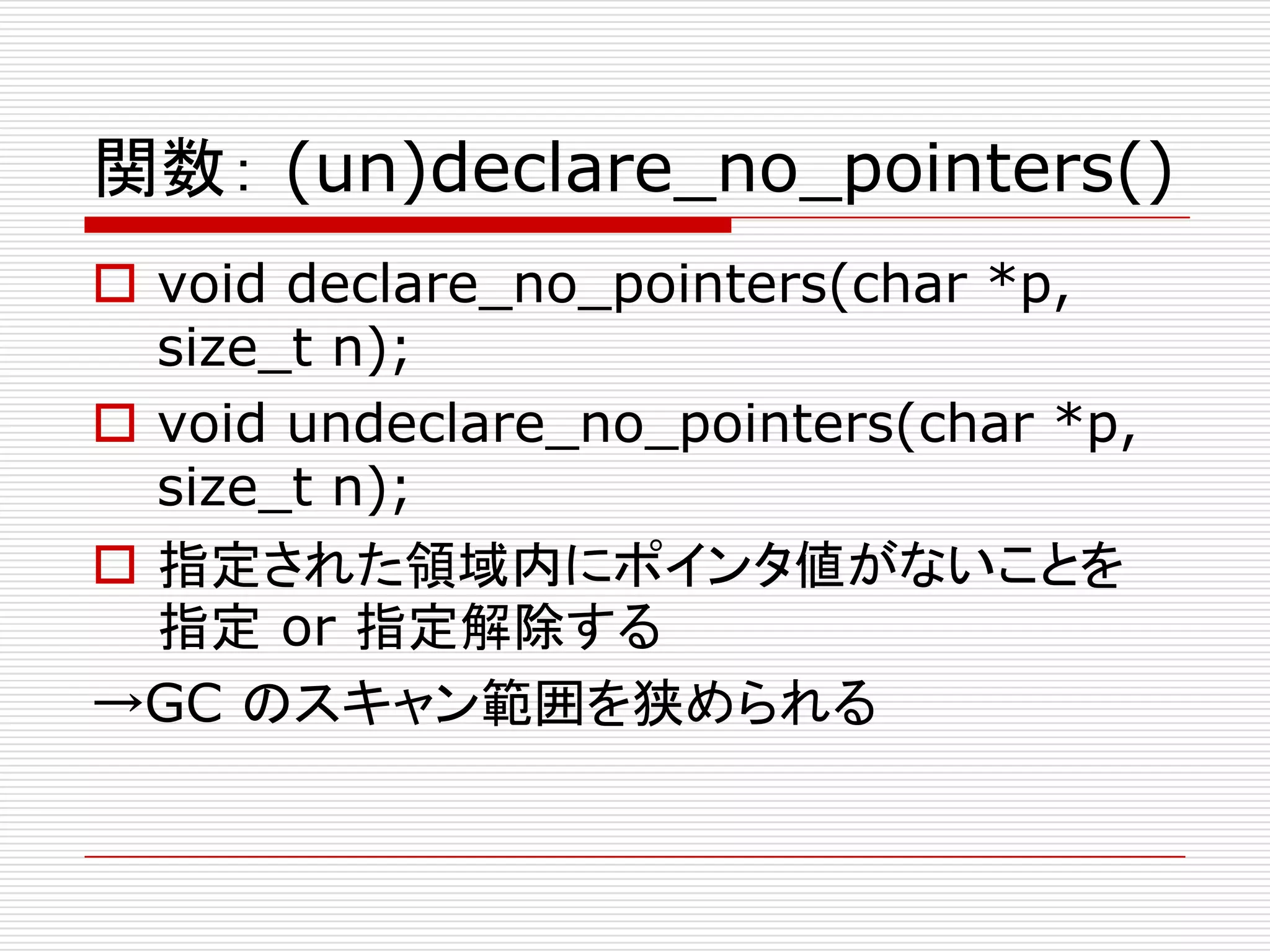 関数： (un)declare_no_pointers()
 void declare_no_pointers(char *p,
  size_t n);
 void undeclare_no_pointers(char *p,
  size_t n);
 指定された領域内にポインタ値がないことを
  指定 or 指定解除する
→GC のスキャン範囲を狭められる
 