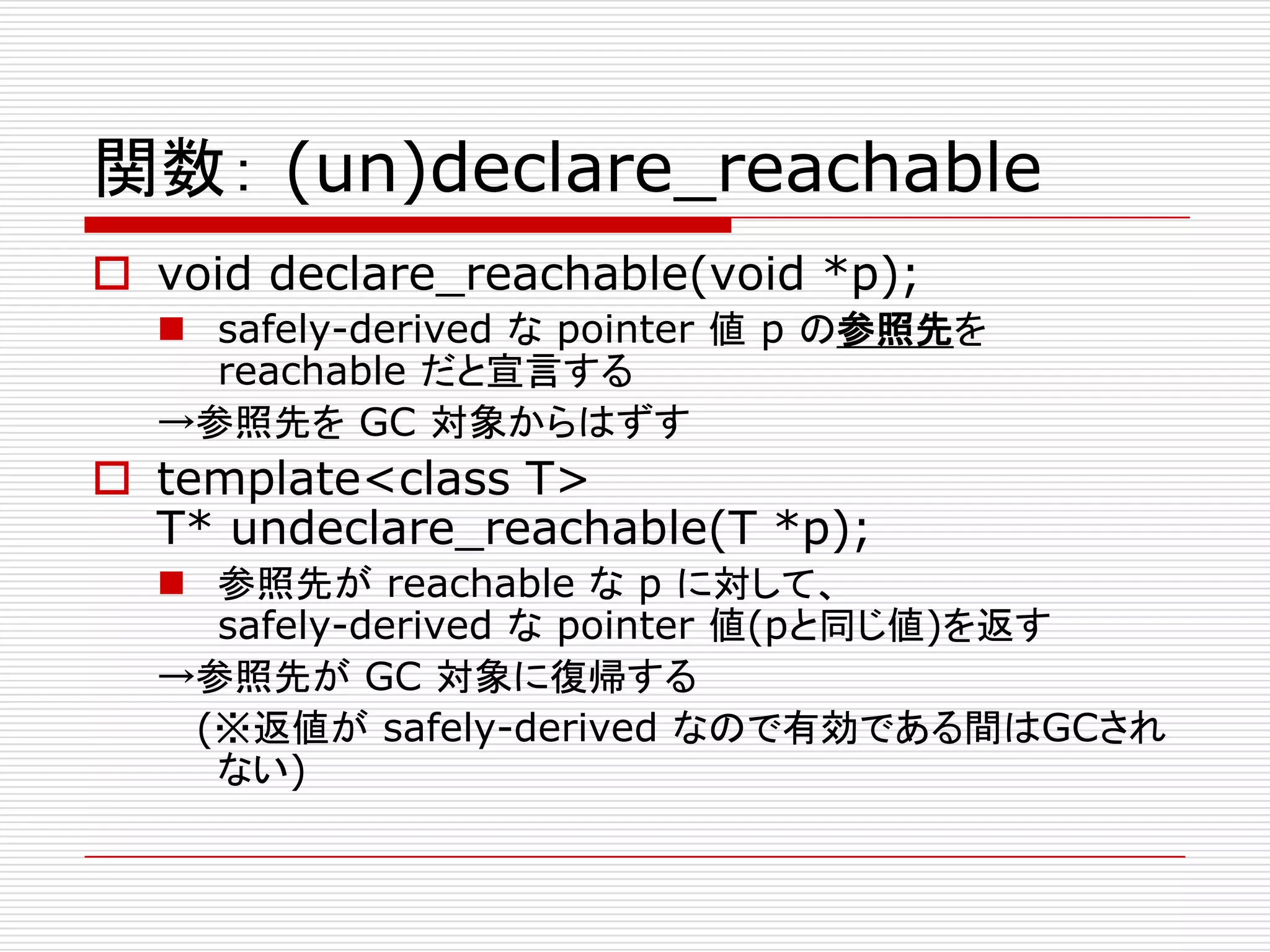 関数： (un)declare_reachable
 void declare_reachable(void *p);
   safely-derived な pointer 値 p の参照先を
    reachable だと宣言する
  →参照先を GC 対象からはずす
 template<class T>
  T* undeclare_reachable(T *p);
   参照先が reachable な p に対して、
    safely-derived な pointer 値(pと同じ値)を返す
  →参照先が GC 対象に復帰する
   (※返値が safely-derived なので有効である間はGCされ
    ない)
 