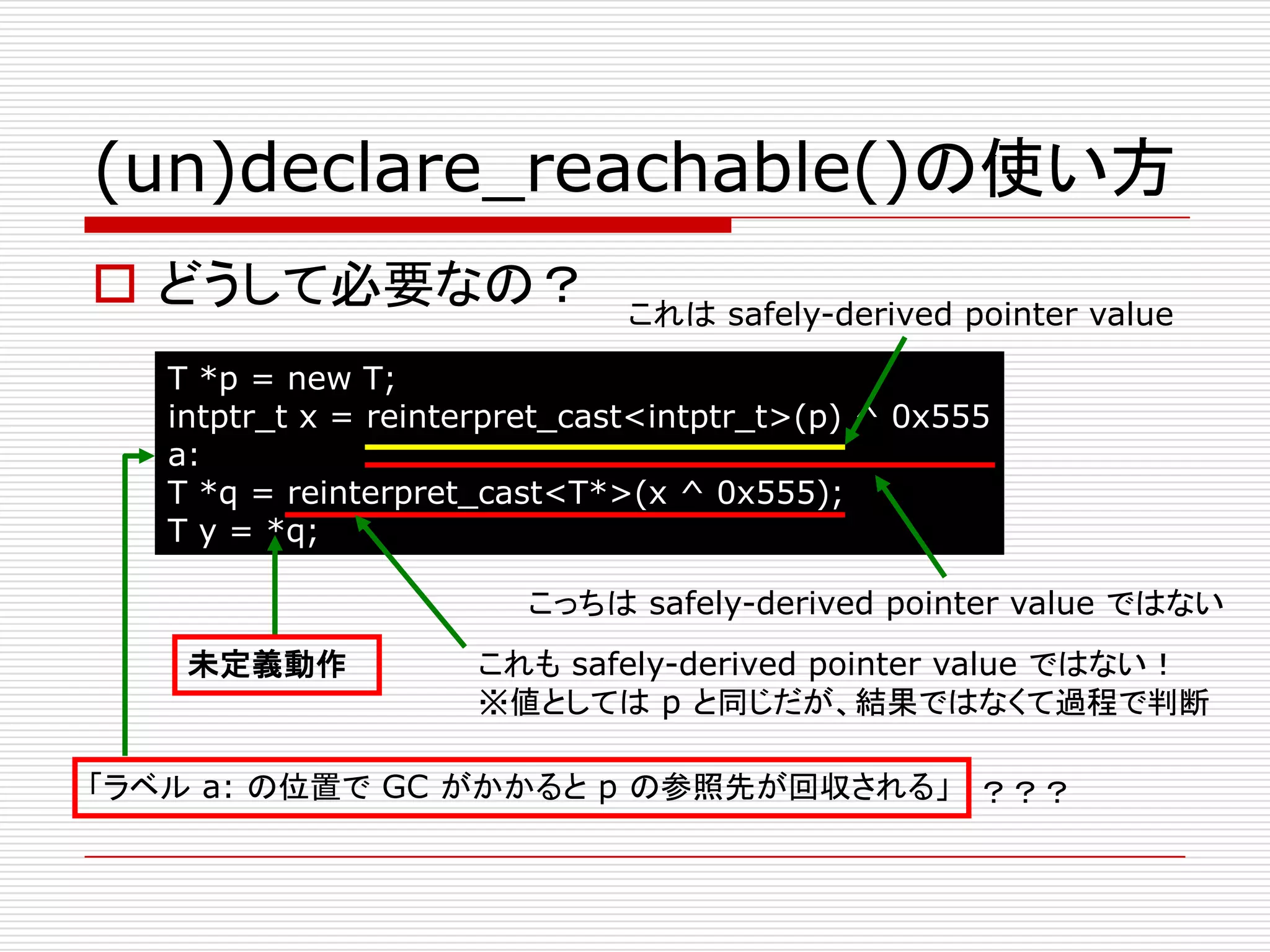 (un)declare_reachable()の使い方
 どうして必要なの？                   これは safely-derived pointer value

   T *p = new T;
   intptr_t x = reinterpret_cast<intptr_t>(p) ^ 0x555
   a:
   T *q = reinterpret_cast<T*>(x ^ 0x555);
   T y = *q;

                        こっちは safely-derived pointer value ではない
    未定義動作            これも safely-derived pointer value ではない！
                     ※値としては p と同じだが、結果ではなくて過程で判断

「ラベル a: の位置で GC がかかると p の参照先が回収される」 ？？？
 