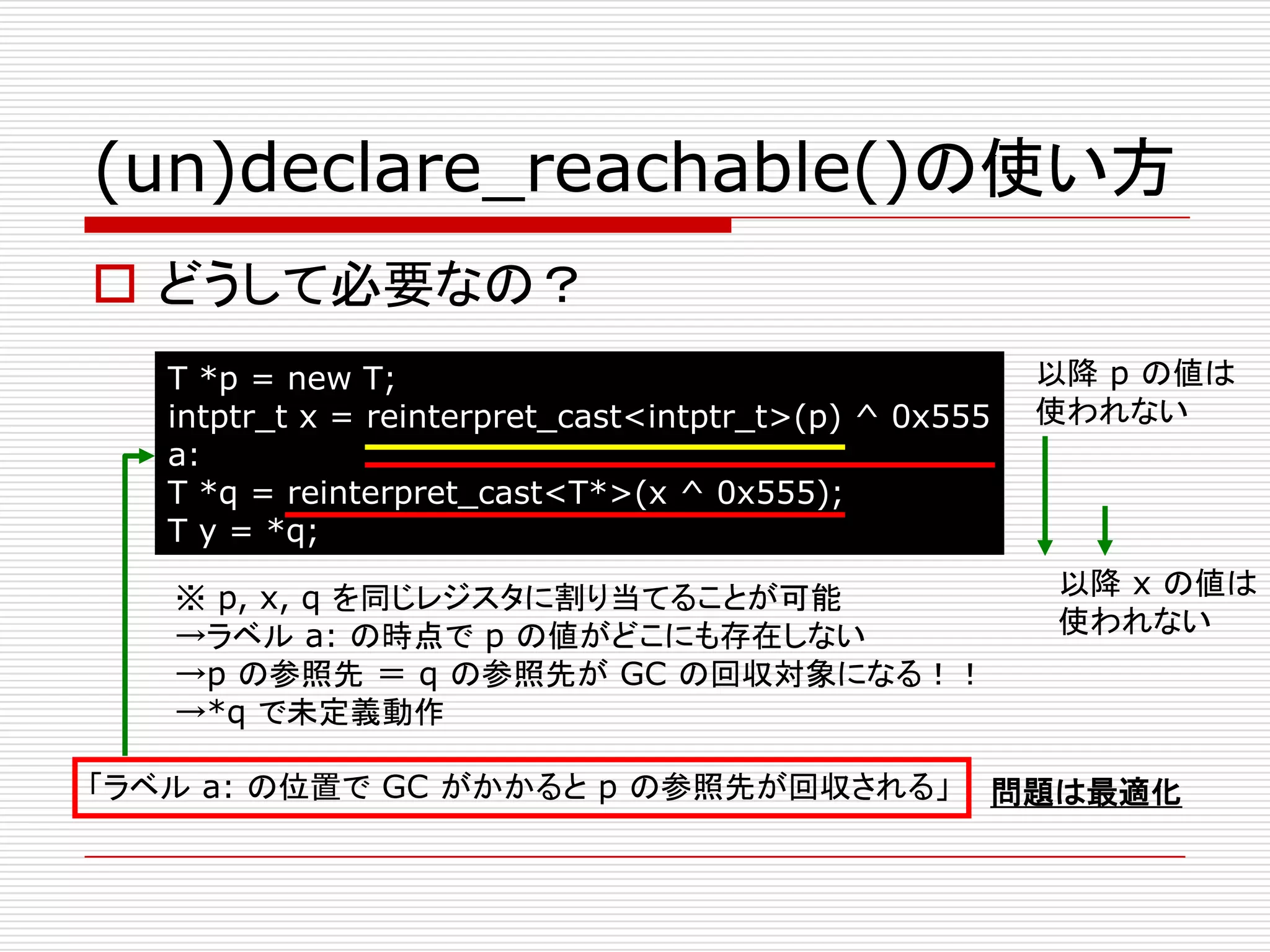 (un)declare_reachable()の使い方
 どうして必要なの？
   T *p = new T;                                        以降 p の値は
   intptr_t x = reinterpret_cast<intptr_t>(p) ^ 0x555   使われない
   a:
   T *q = reinterpret_cast<T*>(x ^ 0x555);
   T y = *q;

   ※ p, x, q を同じレジスタに割り当てることが可能                         以降 x の値は
   →ラベル a: の時点で p の値がどこにも存在しない                          使われない
   →p の参照先 ＝ q の参照先が GC の回収対象になる！！
   →*q で未定義動作

「ラベル a: の位置で GC がかかると p の参照先が回収される」                 問題は最適化
 