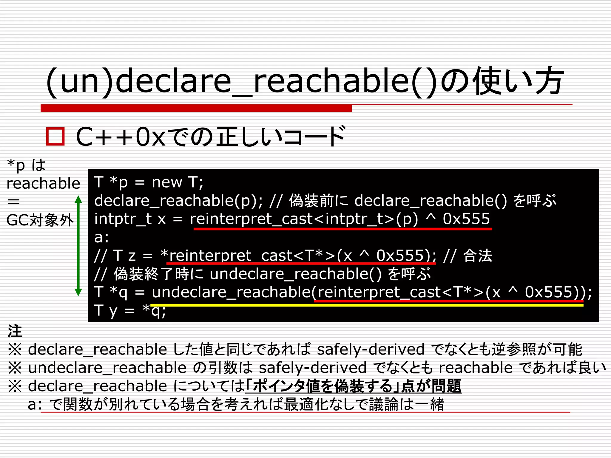 (un)declare_reachable()の使い方
     C++0xでの正しいコード
*p は
reachable T *p = new T;
＝         declare_reachable(p); // 偽装前に declare_reachable() を呼ぶ
GC対象外 intptr_t x = reinterpret_cast<intptr_t>(p) ^ 0x555
          a:
          // T z = *reinterpret_cast<T*>(x ^ 0x555); // 合法
          // 偽装終了時に undeclare_reachable() を呼ぶ
          T *q = undeclare_reachable(reinterpret_cast<T*>(x ^ 0x555));
          T y = *q;
注
※ declare_reachable した値と同じであれば safely-derived でなくとも逆参照が可能
※ undeclare_reachable の引数は safely-derived でなくとも reachable であれば良い
※ declare_reachable については「ポインタ値を偽装する」点が問題
   a: で関数が別れている場合を考えれば最適化なしで議論は一緒
 