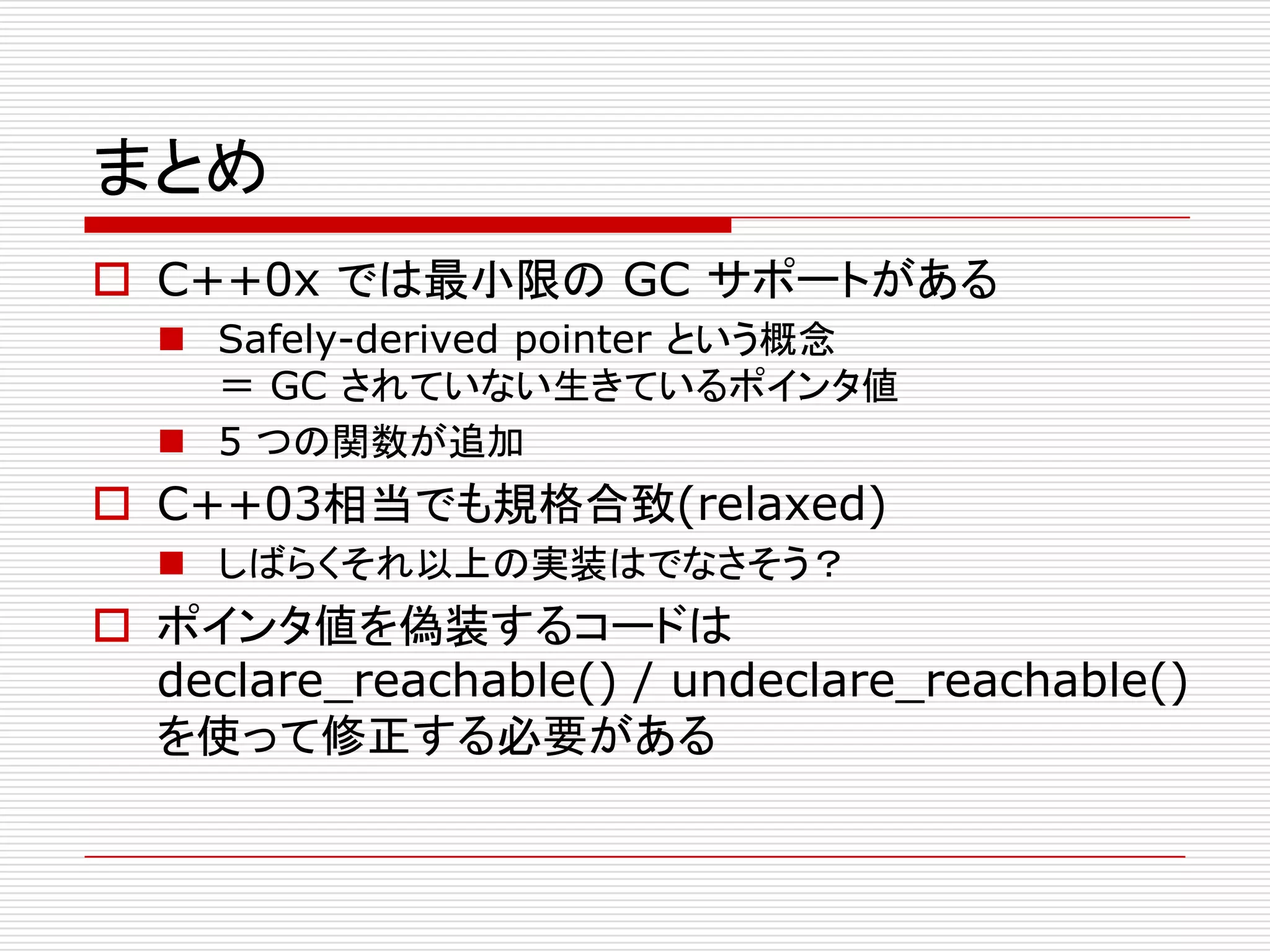 まとめ
 C++0x では最小限の GC サポートがある
   Safely-derived pointer という概念
    ＝ GC されていない生きているポインタ値
   5 つの関数が追加
 C++03相当でも規格合致(relaxed)
   しばらくそれ以上の実装はでなさそう？
 ポインタ値を偽装するコードは
  declare_reachable() / undeclare_reachable()
  を使って修正する必要がある
 