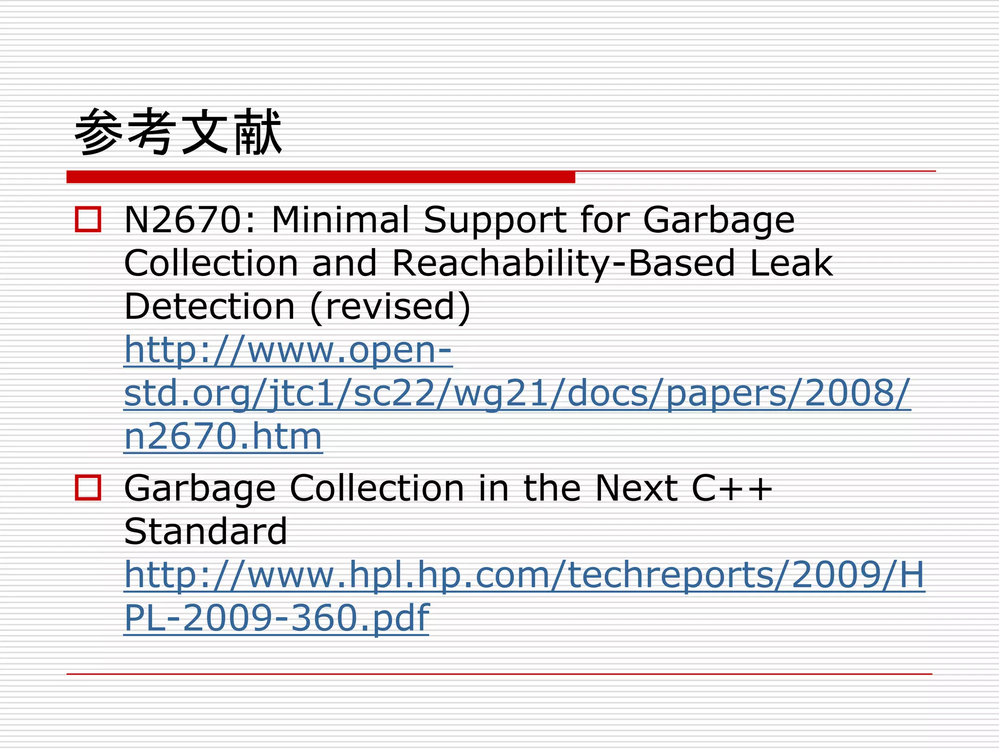 参考文献
 N2670: Minimal Support for Garbage
  Collection and Reachability-Based Leak
  Detection (revised)
  http://www.open-
  std.org/jtc1/sc22/wg21/docs/papers/2008/
  n2670.htm
 Garbage Collection in the Next C++
  Standard
  http://www.hpl.hp.com/techreports/2009/H
  PL-2009-360.pdf
 