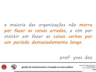 gestão do conhecimento e inovação no setor público
26
a maioria das organizações não morre
por fazer as coisas erradas, e sim por
insistir em fazer as coisas certas por
um período demasiadamente longo.
prof. yves doz
 