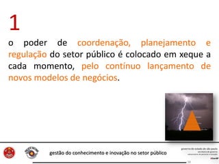 gestão do conhecimento e inovação no setor público
38
1
o poder de coordenação, planejamento e
regulação do setor público é colocado em xeque a
cada momento, pelo contínuo lançamento de
novos modelos de negócios.
 