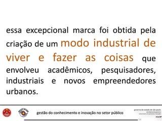 gestão do conhecimento e inovação no setor público
54
essa excepcional marca foi obtida pela
criação de um modo industrial de
viver e fazer as coisas que
envolveu acadêmicos, pesquisadores,
industriais e novos empreendedores
urbanos.
 