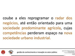 gestão do conhecimento e inovação no setor público
55
coube a eles reprogramar o radar dos
negócios, até então orientado para uma
sociedade predominante agrícola, cujas
competências perderam espaço na nova
sociedade urbano industrial.
 
