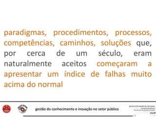 gestão do conhecimento e inovação no setor público
59
paradigmas, procedimentos, processos,
competências, caminhos, soluções que,
por cerca de um século, eram
naturalmente aceitos começaram a
apresentar um índice de falhas muito
acima do normal
 