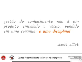 gestão do conhecimento e inovação no setor público
63
gestão do conhecimento não é um
produto embalado à vácuo, vendido
em uma caixinha. é uma disciplina!
scott elliot
 