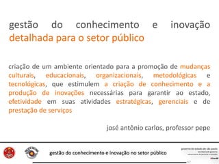 gestão do conhecimento e inovação no setor público
67
criação de um ambiente orientado para a promoção de mudanças
culturais, educacionais, organizacionais, metodológicas e
tecnológicas, que estimulem a criação de conhecimento e a
produção de inovações necessárias para garantir ao estado,
efetividade em suas atividades estratégicas, gerenciais e de
prestação de serviços
josé antônio carlos, professor pepe
gestão do conhecimento e inovação
detalhada para o setor público
 