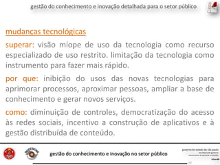 gestão do conhecimento e inovação no setor público
72
mudanças tecnológicas
superar: visão míope de uso da tecnologia como recurso
especializado de uso restrito. limitação da tecnologia como
instrumento para fazer mais rápido.
por que: inibição do usos das novas tecnologias para
aprimorar processos, aproximar pessoas, ampliar a base de
conhecimento e gerar novos serviços.
como: diminuição de controles, democratização do acesso
às redes sociais, incentivo a construção de aplicativos e à
gestão distribuída de conteúdo.
 
