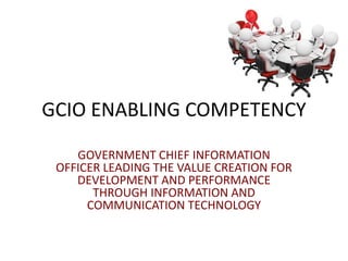 GCIO ENABLING COMPETENCY
GOVERNMENT CHIEF INFORMATION
OFFICER LEADING THE VALUE CREATION FOR
DEVELOPMENT AND PERFORMANCE
THROUGH INFORMATION AND
COMMUNICATION TECHNOLOGY
 