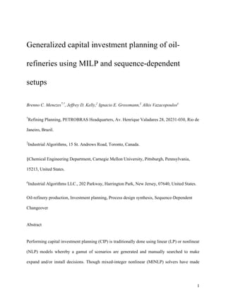 1
Generalized capital investment planning of oil-
refineries using MILP and sequence-dependent
setups
Brenno C. Menezes*,†
, Jeffrey D. Kelly,‡
Ignacio E. Grossmann,§
Alkis Vazacopoulos¢
†
Refining Planning, PETROBRAS Headquarters, Av. Henrique Valadares 28, 20231-030, Rio de
Janeiro, Brazil.
‡
Industrial Algorithms, 15 St. Andrews Road, Toronto, Canada.
§Chemical Engineering Department, Carnegie Mellon University, Pittsburgh, Pennsylvania,
15213, United States.
¢
Industrial Algorithms LLC., 202 Parkway, Harrington Park, New Jersey, 07640, United States.
Oil-refinery production, Investment planning, Process design synthesis, Sequence-Dependent
Changeover
Abstract
Performing capital investment planning (CIP) is traditionally done using linear (LP) or nonlinear
(NLP) models whereby a gamut of scenarios are generated and manually searched to make
expand and/or install decisions. Though mixed-integer nonlinear (MINLP) solvers have made
 
