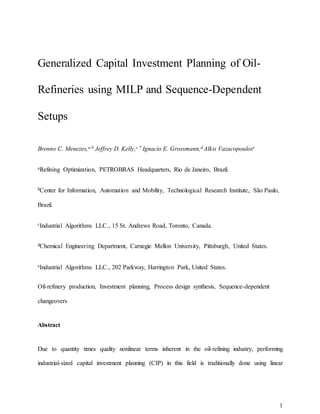 1
Generalized Capital Investment Planning of Oil-
Refineries using MILP and Sequence-Dependent
Setups
Brenno C. Menezes,a,b Jeffrey D. Kelly,c,* Ignacio E. Grossmann,d Alkis Vazacopoulose
aRefining Optimization, PETROBRAS Headquarters, Rio de Janeiro, Brazil.
bCenter for Information, Automation and Mobility, Technological Research Institute, São Paulo,
Brazil.
cIndustrial Algorithms LLC., 15 St. Andrews Road, Toronto, Canada.
dChemical Engineering Department, Carnegie Mellon University, Pittsburgh, United States.
eIndustrial Algorithms LLC., 202 Parkway, Harrington Park, United States.
Oil-refinery production, Investment planning, Process design synthesis, Sequence-dependent
changeovers
Abstract
Due to quantity times quality nonlinear terms inherent in the oil-refining industry, performing
industrial-sized capital investment planning (CIP) in this field is traditionally done using linear
 