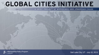 GLOBAL CITIES INITIATIVE
A JOINT PROJECT O F B R OOKIN GS AN D J P MORGA N C H ASE
Salt Lake City, UT - July 22, 2015Metropolitan Policy Program
at BROOKINGS
 