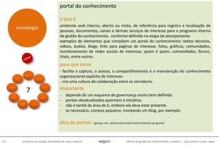 oficina de gestão do conhecimento, módulo I - josé antônio carlos, pepe102 secretaria de estado da fazenda de santa catarina
portal do conhecimento
o que é
ambiente web interno, aberto ou misto, de referência para registro e localização de
pessoas, documentos, canais e demais serviços de interesse para o programa interno
de gestão do conhecimento, conforme definido na etapa de planejamento.
exemplos de elementos que compõem um portal do conhecimento: textos técnicos,
vídeos, áudios, blogs, links para páginas de interesse, fotos, gráficos, comunidades,
monitoramento de redes sociais de interesse, quem é quem, comunidades, foruns,
chats, entre outros.
para que serve
- facilita a captura, o acesso, o compartilhamento e a manutenção do conhecimento
organizacional explícito de interesse.
- cria uma cultura de colaboração entre os servidores.
importante
- depende de um esquema de governança muito bem definido.
- portais desatualizados queimam a iniciativa.
- não é tarefa da área de ti, embora ela deva estar presente.
- se necessário, comece pequeno, montando um blog, por exemplo.
dica de portais: igovsp.net, observatoriodoconhecimento.sp.gov.br
métodos &
técnicas
7
tecnologia
 