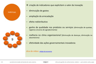 oficina de gestão do conhecimento, módulo I - josé antônio carlos, pepe104 secretaria de estado da fazenda de santa catarina
 criação de indicadores que explicitem o valor da inovação
– diminuição de gastos
– ampliação da arrecadação
– efeito redistributivo
– ganho de qualidade nos produtos ou serviços (diminuição de queixas,
registros sinceros de agradecimento)
– melhoria no clima organizacional (diminuição de doenças, diminuição no
absenteísmo)
– efetividade das ações governamentais inovadoras
dica de vídeo: relógio da economia
métricas
9
 