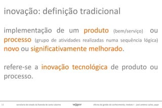 oficina de gestão do conhecimento, módulo I - josé antônio carlos, pepe13 secretaria de estado da fazenda de santa catarina
implementação de um produto (bem/serviço) ou
processo (grupo de atividades realizadas numa sequência lógica)
novo ou significativamente melhorado.
refere-se a inovação tecnológica de produto ou
processo.
inovação: definição tradicional
 