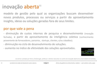 oficina de gestão do conhecimento, módulo I - josé antônio carlos, pepe18 secretaria de estado da fazenda de santa catarina
modelo de gestão pelo qual as organizações buscam desenvolver
novos produtos, processos ou serviços a partir do aproveitamento
insights, ideias ou soluções geradas fora de seus limites.
por que vale a pena
- diminuição de custos internos de pesquisa e desenvolvimento (inovação
fechada), a partir do aproveitamento da inteligência coletiva (conhecimento
proveniente de fornecedores, parceiros, startups, clientes, e/ou cidadãos).
- diminuição no ciclo de desenvolvimento de soluções.
- aumento no índice de efetividade das soluções aproveitadas.
(1) termo cunhado por henry chesbrough, professor e diretor executivo no centro de inovação aberta da universidade de berkeley
inovação aberta(1)
 
