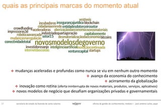 oficina de gestão do conhecimento, módulo I - josé antônio carlos, pepe27 secretaria de estado da fazenda de santa catarina
quais as principais marcas do momento atual
 mudanças aceleradas e profundas como nunca se viu em nenhum outro momento
 avanço da economia do conhecimento
 acirramento da globalização
 inovação como rotina (oferta ininterrupta de novos materiais, produtos, serviços, aplicativos)
 novos modelos de negócio que desafiam organizações privadas e governamentais
 