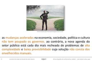 oficina de gestão do conhecimento, módulo I - josé antônio carlos, pepe44 secretaria de estado da fazenda de santa catarina
as mudanças aceleradas na economia, sociedade, política e cultura
não tem poupado os governos. ao contrário, a nova agenda do
setor público está cada dia mais recheada de problemas de alta
complexidade e baixa previsibilidade cuja solução não consta dos
envelhecidos manuais.
fonte da ilustração original: http://www.estrategiaeconsultoria.com.br/
 