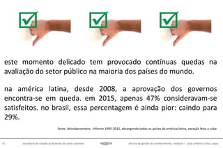 oficina de gestão do conhecimento, módulo I - josé antônio carlos, pepe45 secretaria de estado da fazenda de santa catarina
na américa latina, desde 2008, a aprovação dos governos
encontra-se em queda. em 2015, apenas 47% consideravam-se
satisfeitos. no brasil, essa percentagem é ainda pior: caindo para
29%.
fonte: latinobarometro, informe 1995-2015, abrangendo todos os países da américa latina, exceção feita a cuba
este momento delicado tem provocado contínuas quedas na
avaliação do setor público na maioria dos países do mundo.
 