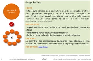 oficina de gestão do conhecimento, módulo I - josé antônio carlos, pepe98 secretaria de estado da fazenda de santa catarina
design thinking
o que é
metodologia utilizada para estimular a geração de soluções criativas
para problemas complexos e multifacetados. incorpora o
brainstorming como uma de suas etapas mais vai além dele tanto na
definição dos problemas como no esforço de implementação
(prototipação, prova de conceito, teste)
para que serve
- sugerir caminhos para melhoria de serviços com base em outros
olhares
- refletir sobre novas oportunidades de serviço
- diminuir custos pela adoção de processos mais inteligentes
importante
ao contrário das metodologias tradicionais esta abordagem está
centrada no ser humano, na colaboração e no protagonista do serviço.
dica de vídeo: design thinking
métodos &
técnicas
6
fonte: knowledge management - tools and techniques manual. publicado pela asian productivity organization
 
