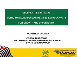 GLOBAL CITIES INITIATIVE

METRO TO MACRO DEVELOPMENT: BUILDING CAPACITY

        FOR GROWTH AND OPPORTUNITY




               NOVEMBER 28 2012

             EDSON APARECIDO
     METROPOLITAN DEVELOPMENT SECRETARY
             STATE OF SÃO PAULO
 