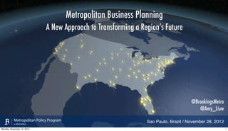 Metropolitan Business Planning
                             A New Approach to Transforming a Region’s Future




                                                                                       @BrookingsMetro
                                                                                          @Amy_Liuw
           Metropolitan Policy Program                            Sao Paulo, Brazil / November 28, 2012
           at BROOKINGS

Monday, November 19, 2012                                                                                 1
 