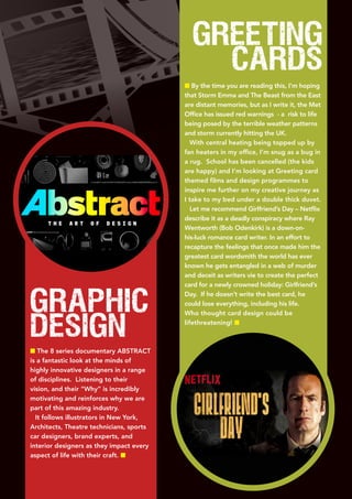 Graphic
Design
n The 8 series documentary ABSTRACT
is a fantastic look at the minds of
highly innovative designers in a range
of disciplines. Listening to their
vision, and their “Why” is incredibly
motivating and reinforces why we are
part of this amazing industry.
It follows illustrators in New York,
Architects, Theatre technicians, sports
car designers, brand experts, and
interior designers as they impact every
aspect of life with their craft. n
Greeting
cards
n By the time you are reading this, I’m hoping
that Storm Emma and The Beast from the East
are distant memories, but as I write it, the Met
Office has issued red warnings - a risk to life
being posed by the terrible weather patterns
and storm currently hitting the UK.
With central heating being topped up by
fan heaters in my office, I’m snug as a bug in
a rug. School has been cancelled (the kids
are happy) and I’m looking at Greeting card
themed films and design programmes to
inspire me further on my creative journey as
I take to my bed under a double thick duvet.
Let me recommend Girlfriend’s Day – Netflix
describe it as a deadly conspiracy where Ray
Wentworth (Bob Odenkirk) is a down-on-
his-luck romance card writer. In an effort to
recapture the feelings that once made him the
greatest card wordsmith the world has ever
known he gets entangled in a web of murder
and deceit as writers vie to create the perfect
card for a newly crowned holiday: Girlfriend’s
Day. If he doesn’t write the best card, he
could lose everything, including his life.
Who thought card design could be
lifethreatening! n
 