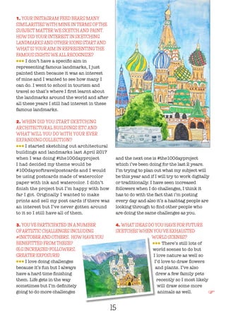 15
1. YOUR INSTAGRAM FEED BEARS MANY
SIMILARITIES WITH MINE IN TERMS OFTHE
SUBJECT MATTERWE SKETCH AND PAINT.
HOW DID YOUR INTEREST IN SKETCHING
LANDMARKS AND OTHER ICONS STARTAND
WHAT IS YOURAIM IN REPRESENTING THE
FAMOUS SIGHTS WE ALL RECOGNIZE?
lll I don’t have a specific aim in
representing famous landmarks, I just
painted them because it was an interest
of mine and I wanted to see how many I
can do. I went to school in tourism and
travel so that’s where I first learnt about
the landmarks around the world and after
all these years I still had interest in these
famous landmarks.
2. WHEN DID YOU START SKETCHING
ARCHITECTURAL BUILDINGS ETC AND
WHAT WILL YOU DO WITH YOUR EVER
EXPANDING COLLECTION?
lll I started sketching out architectural
buildings and landmarks last April 2017
when I was doing #the100dayproject
I had decided my theme would be
#100daysoftravelpostcards and I would
be using postcards made of watercolor
paper with ink and watercolor. I didn’t
finish the project but I’m happy with how
far I got. Originally I wanted to make
prints and sell my post cards if there was
an interest but I’ve never gotten around
to it so I still have all of them.
3. YOU’VE PARTICIPATED IN A NUMBER
OFARTISTIC CHALLENGES INCLUDING
#INKTOBERAND OTHERS. HOW HAVE YOU
BENEFITTED FROM THESE?
(E.G INCREASED FOLLOWERS,
GREATER EXPOSURE)
lll I love doing challenges
because it’s fun but I always
have a hard time finishing
them. Life gets in the way
sometimes but I’m definitely
going to do more challenges
and the next one is #the100dayproject
which i’ve been doing for the last 2 years.
I’m trying to plan out what my subject will
be this year and if I will try to work digitally
or traditionally. I have seen increased
followers when I do challenges, I think it
has to do with the fact that i’m posting
every day and also it’s a hashtag people are
looking through to find other people who
are doing the same challenges as you.
4. WHAT IDEAS DO YOU HAVE FOR FUTURE
SKETCHES WHEN YOU’VE EXHAUSTED
WORLD SCENES?
lll There’s still lots of
world scenes to do but
I love nature as well so
I’d love to draw flowers
and plants. I’ve also
drew a few family pets
recently so I most likely
will draw some more
animals as well. F
 