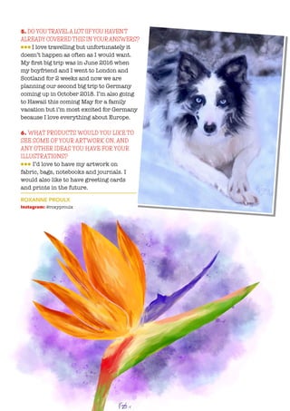 5. DO YOU TRAVELA LOT (IFYOU HAVEN’T
ALREADY COVERED THIS IN YOURANSWERS?
lll I love travelling but unfortunately it
doesn’t happen as often as I would want.
My first big trip was in June 2016 when
my boyfriend and I went to London and
Scotland for 2 weeks and now we are
planning our second big trip to Germany
coming up in October 2018. I’m also going
to Hawaii this coming May for a family
vacation but i’m most excited for Germany
because I love everything about Europe.
6. WHAT PRODUCTS WOULD YOU LIKE TO
SEE SOME OF YOUR ARTWORK ON, AND
ANY OTHER IDEAS YOU HAVE FOR YOUR
ILLUSTRATIONS?
lll I’d love to have my artwork on
fabric, bags, notebooks and journals. I
would also like to have greeting cards
and prints in the future.
ROXANNE PROULX
Instagram: @roxyproulx
 