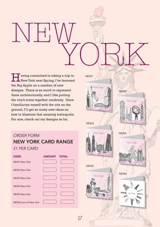 YORK
17
ORDER FORM
NEW YORK CARD RANGE
£1 PER CARD
CODE 		 AMOUNT 	 TOTAL
NEW1 New York
NEW2 New York	
NEW3 New York	
NEW4 New York	
NEW5 New York	
NEW6 Icons of New York	
NEW
Having committed to taking a trip to
New York next Spring, I’ve featured
the Big Apple on a number of new
designs. There is so much to represent
there architecturally, and I like putting
the city’s icons together randomly. Once
I familiarise myself with the city on the
ground, I’ll get so many new ideas on
how to illustrate that amazing metropolis.
For now, check out my designs so far.
NEW3
NEW5
NEW2
NEW4
NEW6
NEW1
 
