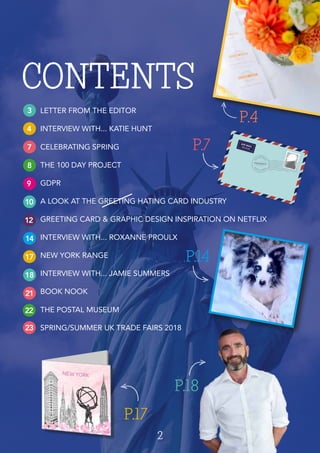 2
CONTENTS
3
4
7
8
9
10
12
14
17
18
21
LETTER FROM THE EDITOR
INTERVIEW WITH... KATIE HUNT
CELEBRATING SPRING
THE 100 DAY PROJECT
GDPR
A LOOK AT THE GREETING HATING CARD INDUSTRY
GREETING CARD & GRAPHIC DESIGN INSPIRATION ON NETFLIX
INTERVIEW WITH... ROXANNE PROULX
NEW YORK RANGE
INTERVIEW WITH... JAMIE SUMMERS
BOOK NOOK
THE POSTAL MUSEUM
SPRING/SUMMER UK TRADE FAIRS 2018
P.4
P.17
P.7
P.14
22
23
P.18
 