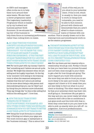20
so CEO’s and managers
often invite me in to help
them turn around their
sales teams. We also have
a clever programme called
The Legendary Leadership
Programme which is headed
up by my husband and
business partner Scott
Summers. So we educate the
top tier of the business to
help them focus on increasing performance
rather than cutting down on losses.
4. AS I READ THROUGH YOUR BOOK
CONCEPTS LIKE RELATIONSHIP BUILDING,
RAPPORT, AND TRUST WERE EVIDENT
THROUGHOUT. YOU’VE TAKEN THE “CHILL”
OUT OF SALES AND MADE ITAWARM,
FORGIVING EXPERIENCE. IS THIS THE PART
OF SALES TRANSFORMATION YOU LIKE THE
MOSTWHEN WORKING WITH TEAMS, ORARE
THERE OTHERASPECTS YOU ENJOY MORE?
lll For me to part with my money I have to
‘feel’ something and I believe we are all quite
similar. We forget this element when we are
selling and its hugely important. So the big
‘a-ha’ moment I love seeing in the training
room is when the seasoned salesperson
realises that this isn’t about just selling
but its more about being a real person and
demonstrating that you can be ‘liked’ and
by doing this you become more influential.
They say things like “so this is like selling but
without the selling part”. I love that.
5. HOW THE SALES TEAM SCORED
THEMSELVES IN TERMS OF
TRUSTWORTHINESS, FOR EXAMPLE, AND
HOWOTHERS SCOREDTHEMWAS REVEALING.
SUMMARIZE HOWYOU GETTEAMSTO BETTER
ALIGN THESE ASPECTS OF THEMSELVES.
lll Using the trust formula is a simple
way of finding out where your gaps are.
The most common gap in salespeople is
the ‘business intimacy’. This is about how
much of the real you do
you show to your potential
client. If this is low, which
is usually is, then you need
to work on being more
vulnerable, you need to
be able to find common
ground with clients and
demonstrate that you aren’t
afraid to share common
topics or themes with one
another. This is usually drawn out in the
training room and something we work on
as the session progresses.
6. THE MOST REDEEMING ASPECT OFTHE
BOOK FOR ME WAS YOUR IDEATHAT EVEN
IFYOU HAVEN’T CLOSED A SALE, YOU’VE
HOPEFULLY BUILTA RELATIONSHIPTHAT
WILL LEAD TO SALES IN THE FUTURE. HOW
DO YOU PREVENTTHE RELATIONSHIP FROM
GOING COMPLETELY COLD.
lll For me there are two reasons why a
relationship would go cold. Firstly it would
be that you have been too process focussed
and not been close enough to your client
to get a feel for how things are going. The
more rapport you build with someone
the more they are able to trust you so are
more likely to be open and honest. If that
rapport isn’t there or if it’s weak then you
are less likely to find out what it is your
client is thinking. The other reason would
be that your potential client has their own
stuff going on. Sometimes life just gets in
the way and you can never really tell what
someone else’s life is like so sometimes it
just goes south and the trick with that is -
when they come back to you you have to be
able to pick up exactly were you left off - no
judgement. Just true professionalism.
JAMIE SUMMERS
Website: www.theskillsfarm.co.uk	
Email: jamiesummers@theskillsfarm.co.uk	
Tel: +44 (0) 208 6995 411
Mobile: +44 (0) 785 0267 160	
 
