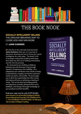 l In this fly on the wall style business book
Jamie Summers takes you on a journey of
discovery, showing you how to hone your social
intelligence for more sales. The book is full
of strategic relationship building techniques
that takes the chill out of selling and breathes
warmth into the process.
As Jamie points out, building confidence
between you and the buyer is key through
research, transparency, and credibility. As a
salesperson your attributes must include curiosity,
trustworthiness, empathy around the customers’
needs and wants, and humility. He encourages
you to ditch the superficiality that often comes
with sales and focus on achieving a meeting of
minds. This can be done by handing queries
and objections correctly, taking the fear out of
feedback, and having a thorough knowledge of
your products and their benefits.
Grab your copy now for only £3.99 (Kindle).
www.amazon.co.uk/Socially-Intelligent-Selling-
Ground-Breaking-Close/dp/1781332886/ref=sr_
1_1?ie=UTF8&qid=1523379736&sr=8-1&keywo
rds=socially+intelligent+selling
SOCIALLY INTELLIGENT SELLING
THE GROUND BREAKING WAY TO
CLOSE LESS AND WIN MORE
BY JAMIE SUMMERS
THE BOOK NOOK
21
 
