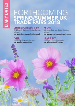 23
LONDON STATIONERY SHOW
24-25 April, Business Design Centre,
Islington
www.stationeryshowlondon.co.uk
PULSE
13-15 May, Olympia, London
www.pulse-london.com
PG LIVE
5-6 June, Business Design Centre,
Islington
www.progressivegreetingslive.com
HOME & GIFT
15-18 July 2018, Harrogate
www.homeandgift.co.uk
FORTHCOMING
SPRING/SUMMER UK
TRADE FAIRS 2018
diarydates
 