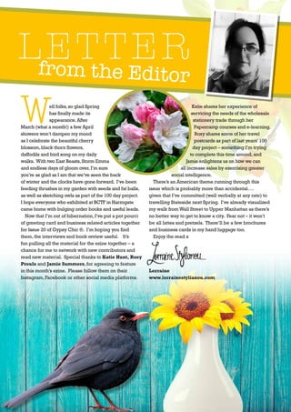 from the Editor
LETTER
3
Well folks,so glad Spring
has finally made its
appearance.After
March (what a month!) a few April
showers won’t dampen my mood
as I celebrate the beautiful cherry
blossom,black thorn flowers,
daffodils and bird song on my daily
walks. With two East Beasts,Storm Emma
and endless days of gloom over,I’m sure
you’re as glad as I am that we’ve seen the back
of winter and the clocks have gone forward. I’ve been
feeding thrushes in my garden with seeds and fat balls,
as well as sketching owls as part of the 100 day project.
I hope everyone who exhibited at BCTF in Harrogate
came home with bulging order books and useful leads.
Now that I’m out of hibernation,I’ve put a pot pourri
of greeting card and business related articles together
for Issue 20 of Gypsy Chic ®. I’m hoping you find
them,the interviews and book review useful. It’s
fun pulling all the material for the ezine together – a
chance for me to network with new contributors and
read new material. Special thanks to Katie Hunt, Roxy
Proulx and Jamie Summers,for agreeing to feature
in this month’s ezine. Please follow them on their
Instagram,Facebook or other social media platforms.
Katie shares her experience of
servicing the needs of the wholesale
stationery trade through her
Papercamp courses and e-learning.
Roxy shares some of her travel
postcards as part of last years’100
day project – something I’m trying
to complete this time around,and
Jamie enlightens us on how we can
all increase sales by exercising greater
social intelligence.
There’s an American theme running through this
issue which is probably more than accidental….
given that I’ve committed (well verbally at any rate) to
travelling Stateside next Spring. I’ve already visualized
my walk fromWall Street to Upper Manhattan as there’s
no better way to get to know a city. Fear not – it won’t
be all lattes and pretzels. There’ll be a few brochures
and business cards in my hand luggage too.
Enjoy the read x
Lorraine
www.lorrainestylianou.com
 