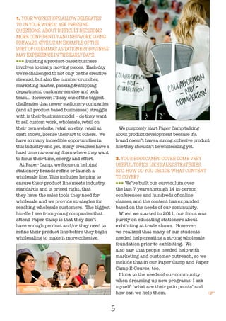 5
1. YOURWORKSHOPS ALLOW DELEGATES
TO, IN YOURWORDS, ASK PRESSING
QUESTIONS, ‘ABOUT DIFFICULT DECISIONS’
MORE CONFIDENTLYAND NETWORK GOING
FORWARD. GIVE US AN EXAMPLE OFTHE
SORT OF DILEMMAS A STATIONERY BUSINESS
MAY EXPERIENCE IN THE EARLY DAYS.
lll Building a product-based business
involves so many moving pieces. Each day
we’re challenged to not only be the creative
steward, but also the number cruncher,
marketing master, packing & shipping
department, customer service and tech
team… However, I’d say one of the biggest
challenges that newer stationery companies
(and all product based businesses) struggle
with is their business model -- do they want
to sell custom work, wholesale, retail on
their own website, retail on etsy, retail at
craft shows, license their art to others. We
have so many incredible opportunities in
this industry and yet, many creatives have a
hard time narrowing down where they want
to focus their time, energy and effort.
At Paper Camp, we focus on helping
stationery brands refine or launch a
wholesale line. This includes helping to
ensure their product line meets industry
standards and is priced right, that
they have the sales tools they need for
wholesale and we provide strategies for
reaching wholesale customers. The biggest
hurdle I see from young companies that
attend Paper Camp is that they don’t
have enough product and/or they need to
refine their product line before they begin
wholesaling to make it more cohesive.
We purposely start Paper Camp talking
about product development because if a
brand doesn’t have a strong, cohesive product
line they shouldn’t be wholesaling yet.
2. YOUR BOOTCAMPS COVER SOME VERY
USEFUL TOPICS LIKE SALES STRATEGIES,
ETC. HOW DO YOU DECIDE WHAT CONTENT
TO COVER?
lll We’ve built our curriculum over
the last 7 years through 14 in-person
conferences and hundreds of online
classes; and the content has expanded
based on the needs of our community.
When we started in 2011, our focus was
purely on educating stationers about
exhibiting at trade shows. However,
we realized that many of our students
needed help creating a strong wholesale
foundation prior to exhibiting. We
also saw that people needed help with
marketing and customer outreach, so we
include that in our Paper Camp and Paper
Camp E-Course, too.
I look to the needs of our community
when dreaming up new programs. I ask
myself, ‘what are their pain points’ and
how can we help them. F
 