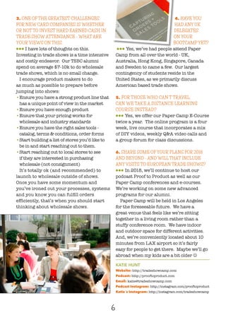 6
3. ONE OF THE GREATEST CHALLENGES
FOR NEW CARD COMPANIES IS WHETHER
OR NOT TO INVEST HARD EARNED CASH IN
TRADE SHOW ATTENDANCE - WHAT ARE
YOUR VIEWS ON THIS.
lll I have lots of thoughts on this.
Investing in trade shows is a time intensive
and costly endeavor. Our TSBC alumni
spend on average $7-10k to do wholesale
trade shows, which is no small change.
I encourage product makers to do
as much as possible to prepare before
jumping into shows:
•	Ensure you have a strong product line that
has a unique point of view in the market
•	Ensure you have enough product
•	Ensure that your pricing works for
wholesale and industry standards
•	Ensure you have the right sales tools -
catalog, terms & conditions, order forms
•	Start building a list of stores you’d like to
be in and start reaching out to them.
•	Start reaching out to local stores to see
if they are interested in purchasing
wholesale (not consignment)
It’s totally ok (and recommended) to
launch to wholesale outside of shows.
Once you have some momentum and
you’ve ironed out your processes, systems
and you know you can fulfill orders
efficiently, that’s when you should start
thinking about wholesale shows.
4. HAVE YOU
HAD ANY UK
DELEGATES
ON YOUR
BOOTCAMP YET?
lll Yes, we’ve had people attend Paper
Camp from all over the world - UK,
Australia, Hong Kong, Singapore, Canada
and Sweden to name a few. Our largest
contingency of students reside in the
United States, as we primarily discuss
American based trade shows.
5. FOR THOSE WHO CAN’T TRAVEL,
CAN WE TAKE A DISTANCE LEARNING
COURSE INSTEAD?
lll Yes, we offer our Paper Camp E-Course
twice a year. The online program is a four
week, live course that incorporates a mix
of DIY videos, weekly Q&A video calls and
a group forum for class discussions.
6. SHARE SOME OF YOUR PLANS FOR 2018
AND BEYOND - AND WILL THAT INCLUDE
ANY VISITS TO EUROPEAN TRADE SHOWS?
lll In 2018, we’ll continue to host our
podcast Proof to Product as well as our
Paper Camp conferences and e-courses.
We’re working on some new advanced
programs for our alumni.
Paper Camp will be held in Los Angeles
for the foreseeable future. We have a
great venue that feels like we’re sitting
together in a living room rather than a
stuffy conference room. We have indoor
and outdoor space for different activities.
And, we’re conveniently located about 10
minutes from LAX airport so it’s fairly
easy for people to get there. Maybe we’ll go
abroad when my kids are a bit older J
KATIE HUNT
Website: http://tradeshowcamp.com
Podcast: http://prooftoproduct.com
Email: katie@tradeshowcamp.com
Podcast Instagram: http://instagram.com/prooftoproduct
Katie´s Instagram: http://instagram.com/tradeshowcamp
 