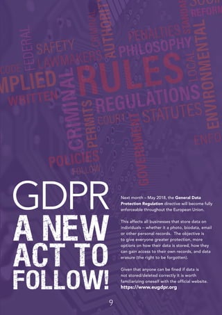 9
GDPR
A NEW
ACT TO
FOLLOW!
Next month – May 2018, the General Data
Protection Regulation directive will become fully
enforceable throughout the European Union.
This affects all businesses that store data on
individuals – whether it a photo, biodata, email
or other personal records. The objective is
to give everyone greater protection, more
options on how their data is stored, how they
can gain access to their own records, and data
erasure (the right to be forgotten).
Given that anyone can be fined if data is
not stored/deleted correctly it is worth
familiarizing oneself with the official website.
https://www.eugdpr.org
 