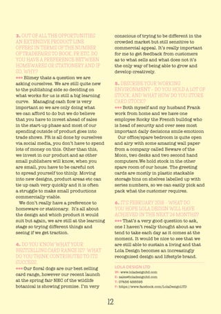 12
3. OUT OF ALL THE OPPORTUNITIES
AN EXTENSIVE PRODUCT LINE
OFFERS IN TERMS OF THE NUMBER
OF TRADEFAIRS TO BOOK, PR ETC, DO
YOU HAVE A PREFERENCE BETWEEN
HOMEWARES OR STATIONERY AND IF
SO, WHY?
lll Blimey thats a question we are
asking ourselves. We are still quite new
to the publishing side so deciding on
what works for us is still a big learning
curve. Managing cash flow is very
important so we are only doing what
we can afford to do but we do believe
that you have to invest ahead of sales
in the start-up phase and most of our
spending outside of product goes into
trade shows. PR is all done by ourselves
via social media, you don’t have to spend
lots of money on this. Other than this,
we invest in our product and as other
small publishers will know, when you
are small, you have to be careful not
to spread yourself too thinly. Moving
into new designs, product areas etc can
tie up cash very quickly and it is often
a struggle to make small productions
commercially viable.
We don’t really have a preference to
homeware or stationary. It’s all about
the design and which product it would
suit but again, we are still at the learning
stage so trying different things and
seeing if we get traction.
4. DO YOU KNOW WHAT YOUR
BESTSELLING CARD RANGE IS? WHAT
DO YOU THINK CONTRIBUTES TO ITS
SUCCESS.
lll Our floral dogs are our best selling
card range, however our recent launch
at the spring fair NEC of the wildlife
botanical is showing promise. I’m very
conscious of trying to be different in the
crowded market but still sensitive to
commercial appeal. It’s really important
for me to get feedback from customers
as to what sells and what does not it’s
the only way of being able to grow and
develop creatively.
5. DESCRIBE YOUR WORKING
ENVIRONMENT – DO YOU HOLD A LOT OF
STOCK, AND WHAT HOW DO YOU STORE
CARD STOCK?
lll Both myself and my husband Frank
work from home and we have one
employee Rocky the French bulldog who
is head of security and over sees most
important daily decisions smile emoticon
Our office/spare bedroom is quite open
and airy with some amazing wall paper
from a company called Beware of the
Moon, two desks and two second hand
computers.We hold stock in the other
spare room of our house. The greeting
cards are mostly in plastic stackable
storage bins on shelves labelled up with
series numbers, so we can easily pick and
pack what the customer requires.
6. IT’S FEBRUARY 2018 – WHAT DO
YOU HOPE LOLA DESIGN WILL HAVE
ACHIEVED IN THE NEXT 24 MONTHS?
lll That’s a very good question to ask,
one I haven’t really thought about as we
tend to take each day as it comes at the
moment. It would be nice to see that we
are still able to sustain a living and that
Lola Design becomes an increasingly
recognised design and lifestyle brand.
LOLA DESIGN LTD
W: www.loladesignltd.com
E: sales@loladesignltd.com
T: 07456 488595
F: https://www.facebook.com/LolaDesignLTD
 