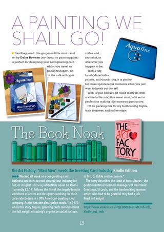 2
l Handbag sized, this gorgeous little mini travel
set by Daler Rowney (my favourite paint supplier)
is perfect for designing your next greeting card
whilst you travel on
public transport, sit
in the café with your
coffee and
croissant, or
wherever you
happen to be.
With a tiny
brush, detachable
palette, and thumb ring, it is perfect
for those spontaneous moments when you just
want to break out the art!
With 10 pan colours, [it could really do with
a white in the mix] this sweet mini paint set is
perfect for making idle moments productive.
I’ll be packing this for my forthcoming flights,
train journeys, and coffee stops.
The Book Nook
13
lll Worked all week on your greeting card
business and want to read around your industry for
fun, or insight? This very affordable novel on kindle
(currently £2.14) follows the life of the largely female
workforce of artists and designers working for their
corporate bosses in a 70’s American greeting card
company. As the Amazon description reads, “In 1979,
when this story begins, greeting cards carried almost
the full weight of society’s urge to be social: to love,
to flirt, to tickle and to console.”
The story describes the clash of two cultures - the
profit orientated business managers of Heartland
Greetings, St Louis, and the hardworking women
artists who had to be grateful they had a job.
Read and enjoy!
https://www.amazon.co.uk/dp/B00C8FOHMC/ref=rdr_
kindle_ext_tmb
The Art Factory: “Mad Men” meets the Greeting Card Industry Kindle Edition
A PAINTING WE
SHALL GO!
whilst you travel on
public transport, sit
in the café with your
for those spontaneous moments when you just
want to break out the art!
a white in the mix] this sweet mini paint set is
perfect for making idle moments productive.
train journeys, and coffee stops.
 