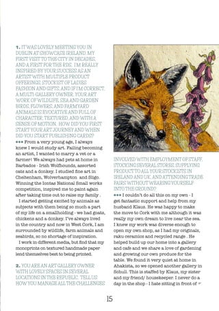 1. ITWAS LOVELY MEETING YOU IN
DUBLIN AT SHOWCASE IRELAND, MY
FIRSTVISITTO THE CITY IN DECADES,
AND A FIRST FORTHE RDS. I’M REALLY
INSPIRED BYYOUR SUCCESS AS AN
ARTISTWITH MULTIPLE PRODUCT
OFFERINGS, STOCKIST OF LADIES
FASHION AND GIFTS, AND IF I’M CORRECT,
A MULTI-GALLERY OWNER. YOURART
WORK OFWILDLIFE, SEAAND GARDEN
BIRDS, FLOWERS, AND FARMYARD
ANIMALS IS EVOCATIVE AND FULL OF
CHARACTER, TEXTURED, AND WITH A
SENSE OF MOTION. HOW DID YOU FIRST
STARTYOURARTJOURNEYAND WHEN
DID YOU START PUBLISHING CARDS?
lll From a very young age, I always
knew I would study art. Failing becoming
an artist, I wanted to marry a vet or a
farmer! We always had pets at home in
Barbados - Irish Wolfhounds, assorted
cats and a donkey. I studied fine art in
Cheltenham, Wolverhampton and Sligo.
Winning the Iontas National Small works
competition, inspired me to paint again
after taking time out to raise my family .
I started getting excited by animals as
subjects with them being so much a part
of my life on a smallholding - we had goats,
chickens and a donkey. I’ve always lived
in the country and now in West Cork, I am
surrounded by wildlife, farm animals and
seabirds, so no shortage of inspiration.
I work in different media, but find that my
monoprints on textured handmade paper
lend themselves best to being printed.
2. YOU AREANART GALLERY OWNER
WITH LOVELY SPACES IN SEVERAL
LOCATIONS IN THE REPUBLIC. TELL US
HOWYOU MANAGEALLTHE CHALLENGES
INVOLVEDWITH EMPLOYMENT OF STAFF,
STOCKING SEVERAL STORES, SUPPLYING
PRODUCTTOALLYOUR STOCKISTS IN
IRELAND AND UK, AND ATTENDING TRADE
FAIRSWITHOUTWEARINGYOURSELF
INTO THE GROUND?
lll I couldn’t do all this on my own - I
get fantastic support and help from my
husband Klaus. He was happy to make
the move to Cork with me although it was
really my own dream to live near the sea.
I knew my work was diverse enough to
open my own shop, as I had my originals,
raku ceramics and recycled range . He
helped build up our home into a gallery
and cafe and we share a love of gardening
and growing our own produce for the
table. We found it very quiet at home in
Ahakista, so we opened another gallery in
Schull. This is staffed by Klaus, my sister
and my friend/ housekeeper. I never do a
day in the shop - I hate sitting in front of F
15
 