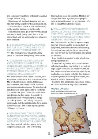 16
the computer, but I love ordering beautiful
things for the shop.
Klaus does all the book keeping and we
are still trying to get our heads round it all.
I am usually at home in the mother ship,
in the studio, garden, or in the cafe.
Sometimes it does get a bit overwhelming
and we do work really hard, but it is so
rewarding and we absolutely love what we
have created.
3. IF THERE IS ONE CARD RANGE MORE
POPULAR THAN OTHERS, WHICH IS IT
AND WHY DO YOU THINK THAT IS?
lll The most popular image of all my
cards is the hare. Everybody loves hares.
4. MY READERS WILL BE CURIOUS TO
KNOW IF THERE IS “MORE JUICE” IN
PRINTS, CARDS, ORIGINAL ART, OR OTHER
BUSINESS ACTIVITY LIKE CELEBRITY
EVENINGS (IN YOUR GALLERY) OR
CLOTHING AND JEWELLERY?
lll We have our own 3 retail outlets, our
wholesale customers, and our online shop.
My products include cards, tablemats
and coasters, tea towels, table runners
and napkins and cushions. We also have 2
exhibitions a year, opened by a celebrity
if possible. We go to Christmas craft fairs
and Bloom garden show. It is really a
combination of everything that keeps
us ticking over - I sell all my originals
eventually, but the prints make for a quick
turnover, and I like to see my images on
different products.
5. HOW LONG DOES IT TAKE YOU TO
PAINT ONE OF YOUR LARGER PAINTINGS,
AND DO YOU ACTUALLY GO OUT TO SEE
WILDLIFE IN THEIR NATURAL HABITAT?
lll I am a quick painter, as my style
is spontaneous and I like to keep my
drawings as loose as possible. Most of my
images are from my own photographs. I
have a fantastic zoom on my camera - it’s
like looking through binoculars.
6. WE ALL HAVE THINGS WE NEED TO
DO TO TAKE OUR BUSINESS TO THE
NEXT LEVEL – WHAT DO YOU THINK YOU
NEED TO DO TO DEVELOP THINGS FROM
WHERE YOU ARE CURRENTLY?
lll I am about to apply for a grant to get
my own printer. At the moment I get all
my prints, frames and cards done locally.
Having my own printer is very exciting,
as I can try out far more images, and print
on demand.
I am designing a set of mugs, which is a
new project for me.
I have had my cards with a distributor
in Ireland, and am now doing it myself, so
hope to get them in a lot more outlets, as I
feel they are my best advertising as far as
leading people to my website. You get not
only the person who bought the card, but
also the person they send it to.
I hope to find a lot more customers online,
as I think this is the way of future retail.
ANNABEL LANGRISH
Email: annabellangrish@gmail.com
Web: http://www.annabellangrish.ie/
 