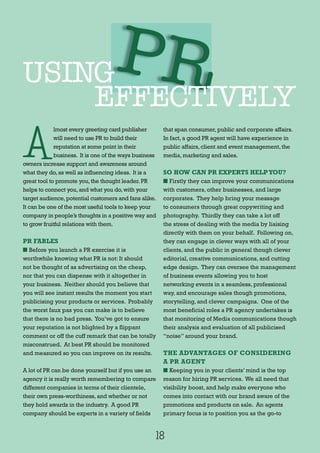 18
A
lmost every greeting card publisher
will need to use PR to build their
reputation at some point in their
business. It is one of the ways business
owners increase support and awareness around
what they do,as well as influencing ideas. It is a
great tool to promote you,the thought leader.PR
helps to connect you,and what you do,with your
target audience,potential customers and fans alike.
It can be one of the most useful tools to keep your
company in people’s thoughts in a positive way and
to grow fruitful relations with them.
PR FABLES
n Before you launch a PR exercise it is
worthwhile knowing what PR is not: It should
not be thought of as advertising on the cheap,
nor that you can dispense with it altogether in
your business. Neither should you believe that
you will see instant results the moment you start
publicising your products or services. Probably
the worst faux pas you can make is to believe
that there is no bad press. You’ve got to ensure
your reputation is not blighted by a flippant
comment or off the cuff remark that can be totally
misconstrued. At best PR should be monitored
and measured so you can improve on its results.
A lot of PR can be done yourself but if you use an
agency it is really worth remembering to compare
different companies in terms of their clientele,
their own press-worthiness,and whether or not
they hold awards in the industry. A good PR
company should be experts in a variety of fields
that span consumer,public and corporate affairs.
In fact,a good PR agent will have experience in
public affairs,client and event management,the
media,marketing and sales.
SO HOW CAN PR EXPERTS HELPYOU?
n Firstly they can improve your communications
with customers, other businesses, and large
corporates. They help bring your message
to consumers through great copywriting and
photography. Thirdly they can take a lot off
the stress of dealing with the media by liaising
directly with them on your behalf. Following on,
they can engage in clever ways with all of your
clients, and the public in general though clever
editorial, creative communications, and cutting
edge design. They can oversee the management
of business events allowing you to host
networking events in a seamless, professional
way, and encourage sales though promotions,
storytelling, and clever campaigns. One of the
most beneficial roles a PR agency undertakes is
that monitoring of Media communications though
their analysis and evaluation of all publicised
“noise” around your brand.
THE ADVANTAGES OF CONSIDERING
A PR AGENT
n Keeping you in your clients’ mind is the top
reason for hiring PR services. We all need that
visibility boost, and help make everyone who
comes into contact with our brand aware of the
promotions and products on sale. An agents
primary focus is to position you as the go-to
PRUSING
EFFECTIVELY
 